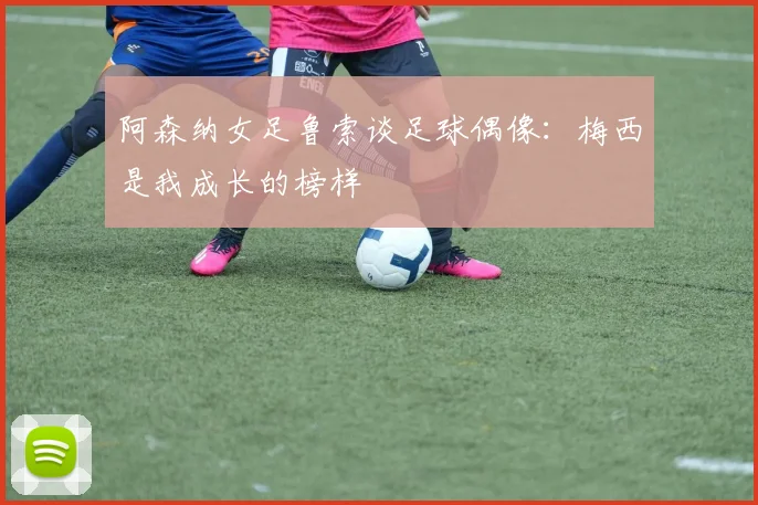 阿森纳女足鲁索谈足球偶像：梅西是我成长的榜样