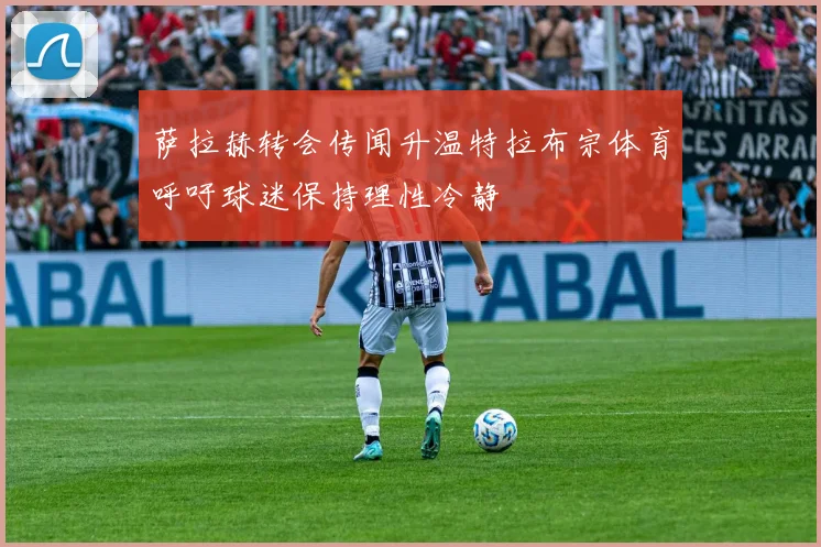 萨拉赫转会传闻升温特拉布宗体育呼吁球迷保持理性冷静
