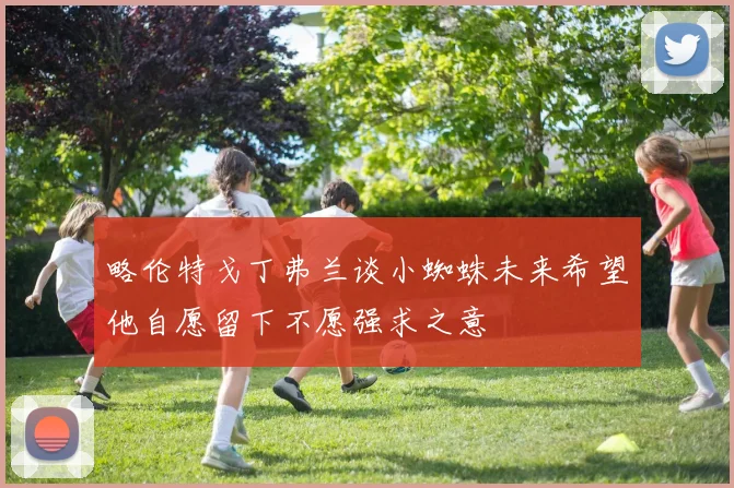 略伦特戈丁弗兰谈小蜘蛛未来希望他自愿留下不愿强求之意