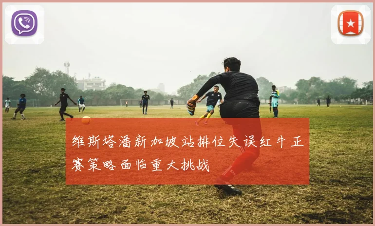 维斯塔潘新加坡站排位失误红牛正赛策略面临重大挑战